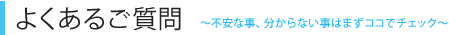 よくあるご質問 ～不安な事、分からない事はまずココでチェック～