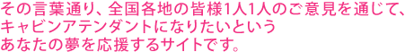 その言葉通り、全国各地の皆様1人1人のご意見を通じて、キャビンアテンダントになりたいというあなたの夢を応援するサイトです。 