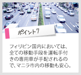 ポイント7　フィリピン国内においては、全ての移動手段を運転手付きの専用車が手配されるので、マニラ市内の移動も安心。